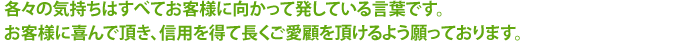 各々の気持ちはすべてお客様に向かって発している言葉です。お客様に喜んで頂き、信用を得て長くご愛顧を頂けるよう願っております。